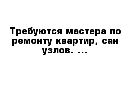 Требуются мастера по ремонту квартир, сан узлов. ...